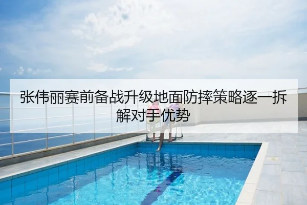 张伟丽赛前备战升级地面防摔策略逐一拆解对手优势